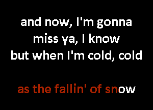 and now, I'm gonna
miss ya, I know

but when I'm cold, cold

as the fallin' of snow
