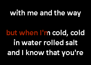 with me and the way

but when I'm cold, cold
in water rolled salt
and I know that you're