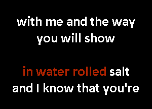 with me and the way
you will show

in water rolled salt
and I know that you're