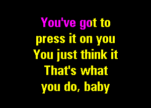 You've got to
press it on you

You iust think it
That's what
you do, baby