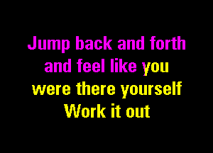 Jump back and forth
and feel like you

were there yourself
Work it out