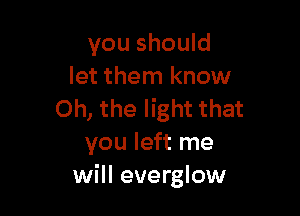 you should
let them know

Oh, the light that
you left me
will everglow