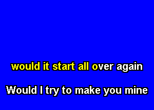 would it start all over again

Would I try to make you mine