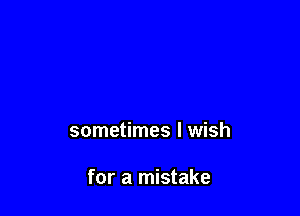 sometimes I wish

for a mistake