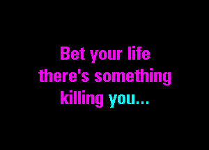 Bet your life

there's something
killing you...