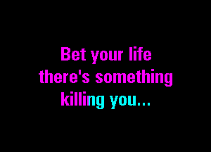 Bet your life

there's something
killing you...
