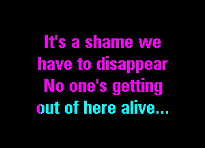 It's a shame we
have to disappear

No one's getting
out of here alive...