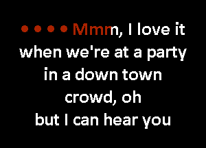 0 0 0 0 Mmm, I love it
when we're at a party

in a down town
crowd, oh
but I can hear you