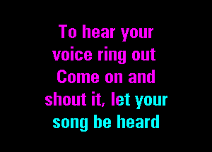 To hear your
voice ring out

Come on and
shout it, let your
song he heard
