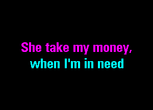 She take my money,

when I'm in need