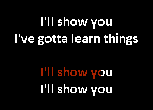 I'll show you
I've gotta learn things

I'll show you
I'll show you