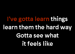 I've gotta learn things

learn them the hard way
Gotta see what
it feels like