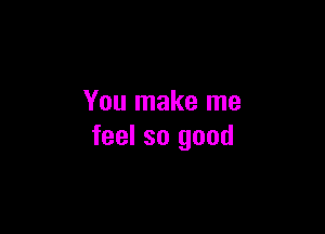 You make me

feel so good