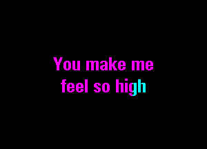 You make me

feel so high