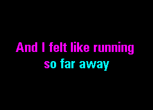 And I felt like running

so far away