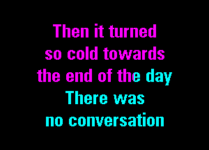 Then it turned
so cold towards

the end of the day
There was
no conversation