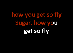 how you get so fly
Sugar, how you

get so fly