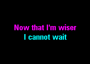 Now that I'm wiser

I cannot wait