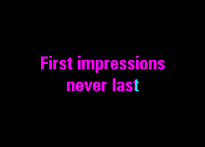 First impressions

never last