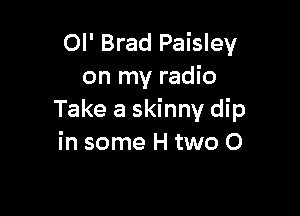 Ol' Brad Paisley
on my radio

Take a skinny dip
in some H two 0