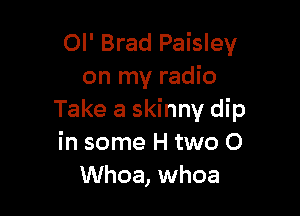 Ol' Brad Paisley
on my radio

Take a skinny dip
in some H two 0
Whoa, whoa