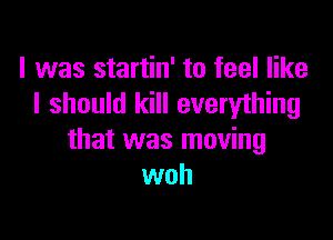 I was startin' to feel like
I should kill everything

that was moving
woh