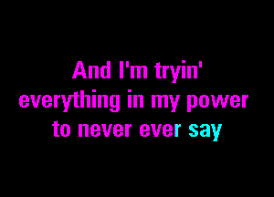 And I'm tryin'

everything in my power
to never ever say