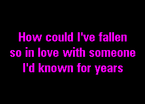 How could I've fallen

so in love with someone
I'd known for years