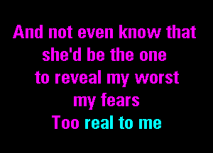 And not even know that
she'd be the one

to reveal my worst
my fears
Too real to me