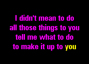 I didn't mean to do
all those things to you

tell me what to do
to make it up to you