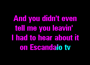 And you didn't even
tell me you leavin'

I had to hear about it
on Escandalo tv