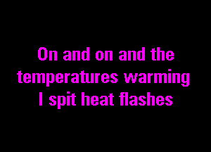 0n and on and the

temperatures warming
I spit heat flashes