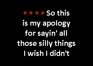O 0 0 0 So this
is my apology

for sayin' all
those silly things
I wish I didn't