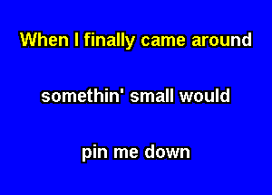 When I finally came around

somethin' small would

pin me down