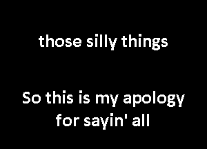 those silly things

So this is my apology
for sayin' all