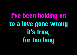 I've been holding on
to a love gone wrong

it's true.
for too long