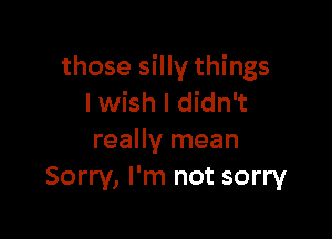 those silly things
I wish I didn't

really mean
Sorry, I'm not sorry