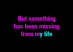 But something

has been missing
from my life