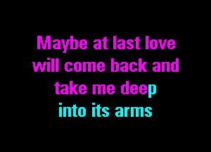 Maybe at last love
will come back and

take me deep
into its arms