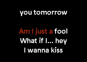 you tomorrow

Am I just a fool
What if I... hey
I wanna kiss
