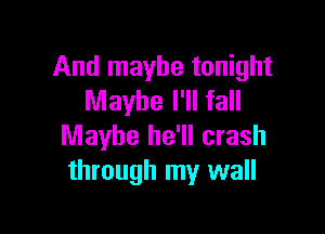 And maybe tonight
Maybe I'll fall

Maybe he'll crash
through my wall