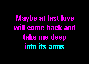 Maybe at last love
will come back and

take me deep
into its arms