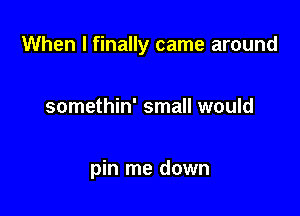 When I finally came around

somethin' small would

pin me down