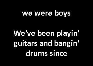 we were boys

We've been playin'
guitars and bangin'
drums since