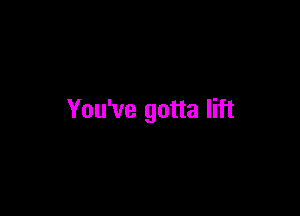 You've gotta lift