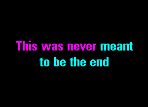 This was never meant

to he the end