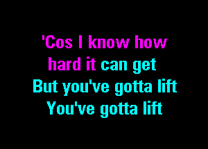 'Cos I know how
hard it can get

But you've gotta lift
You've gotta lift