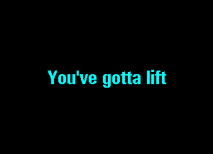 You've gotta lift