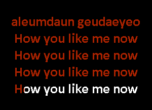 aleumdaun geudaeyeo
How you like me now
How you like me now
How you like me now
How you like me now