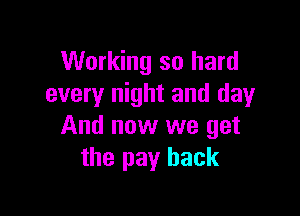 Working so hard
every night and day

And now we get
the pay back